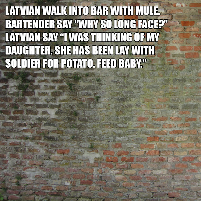 Latvian walk into bar with mule. Bartender say "Why so long face?" Latvian say "I was thinking of my daughter. She has been lay with soldier for potato. Feed baby."