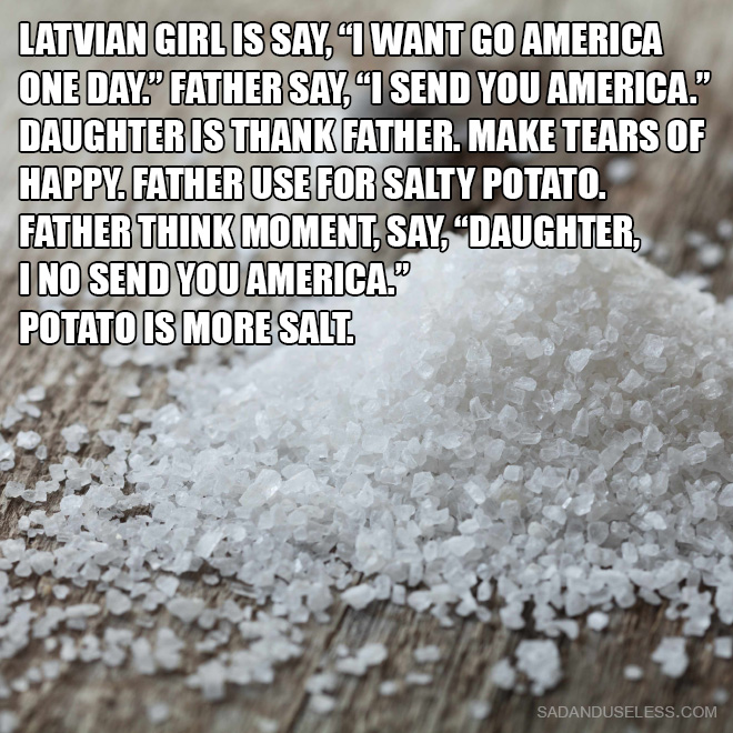 Latvian girl is say, "I want go America one day." Father say, "I send you America." Daughter is thank father. Make tears of happy. Father use for salty potato. Father think moment, say, "Daughter, I no send you America." Potato is more salt.