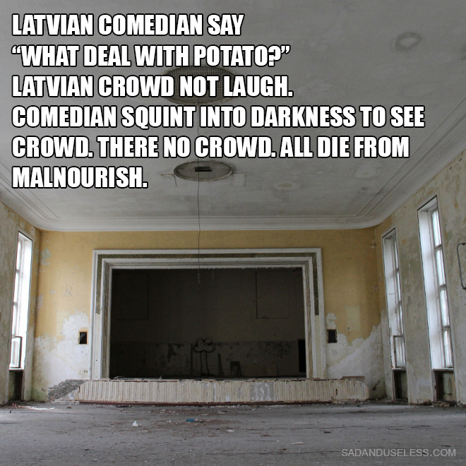Latvian comedian say "What deal with potato?" Latvian crowd not laugh. Comedian squint into darkness to see crowd. There no crowd. All die from malnourish.