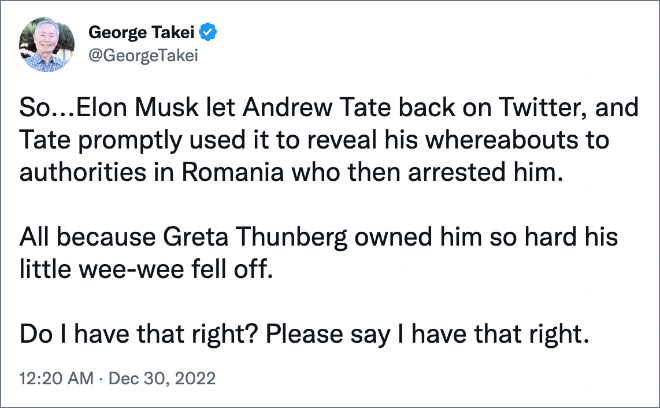 So...Elon Musk let Andrew Tate back on Twitter, and Tate promptly used it to reveal his whereabouts to authorities in Romania who then arrested him. All because Greta Thunberg owned him so hard his little wee-wee fell off. Do I have that right? Please say I have that right.