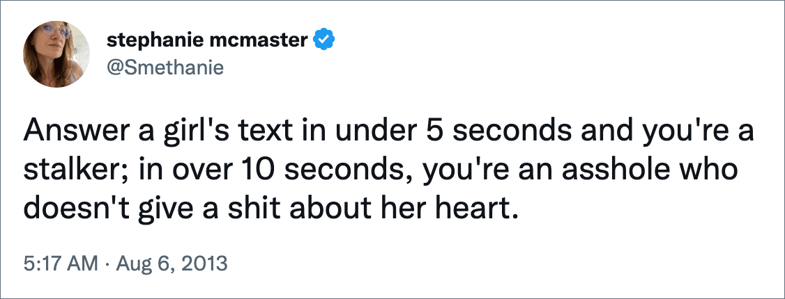 Answer a girl's text in under 5 seconds and you're a stalker; in over 10 seconds, you're an asshole who doesn't give a shit about her heart.