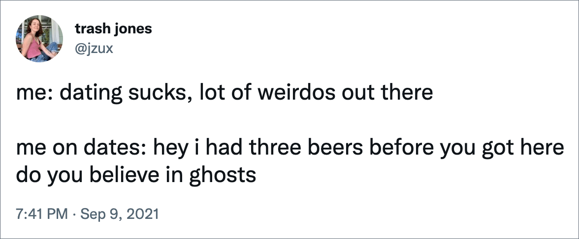 me: dating sucks, lot of weirdos out there me on dates: hey i had three beers before you got here do you believe in ghosts